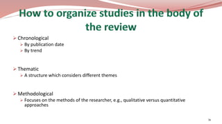  Chronological
 By publication date
 By trend
 Thematic
 A structure which considers different themes
 Methodological
 Focuses on the methods of the researcher, e.g., qualitative versus quantitative
approaches
36
 