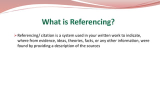 Referencing/ citation is a system used in your written work to indicate,
where from evidence, ideas, theories, facts, or any other information, were
found by providing a description of the sources
 