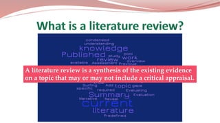 A literature review is a synthesis of the existing evidence
on a topic that may or may not include a critical appraisal.
 