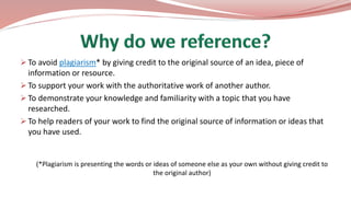  To avoid plagiarism* by giving credit to the original source of an idea, piece of
information or resource.
 To support your work with the authoritative work of another author.
 To demonstrate your knowledge and familiarity with a topic that you have
researched.
 To help readers of your work to find the original source of information or ideas that
you have used.
(*Plagiarism is presenting the words or ideas of someone else as your own without giving credit to
the original author)
 