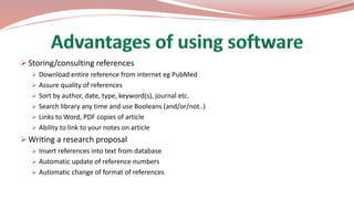  Storing/consulting references
 Download entire reference from internet eg PubMed
 Assure quality of references
 Sort by author, date, type, keyword(s), journal etc.
 Search library any time and use Booleans (and/or/not..)
 Links to Word, PDF copies of article
 Ability to link to your notes on article
 Writing a research proposal
 Insert references into text from database
 Automatic update of reference numbers
 Automatic change of format of references
 