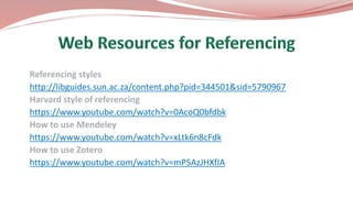 Referencing styles
http://libguides.sun.ac.za/content.php?pid=344501&sid=5790967
Harvard style of referencing
https://www.youtube.com/watch?v=0AcoQ0bfdbk
How to use Mendeley
https://www.youtube.com/watch?v=xLtk6n8cFdk
How to use Zotero
https://www.youtube.com/watch?v=mP5AzJHXfIA
 