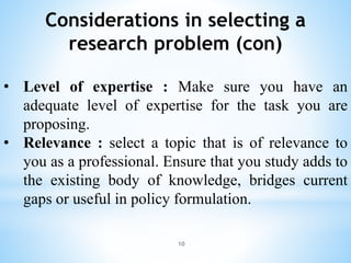 Considerations in selecting a
research problem (con)
• Level of expertise : Make sure you have an
adequate level of expertise for the task you are
proposing.
• Relevance : select a topic that is of relevance to
you as a professional. Ensure that you study adds to
the existing body of knowledge, bridges current
gaps or useful in policy formulation.
10
 