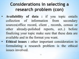 Considerations in selecting a
research problem (con)
• Availability of data : if you topic entails
collection of information from secondary
sources(office record, client , records, census or
other already-polished reports, ect..) before
finalizing your topic make sure that these data are
available and in the format you want.
• Ethical issues : other important consideration in
formulating a research problem is the ethical
issues involved.
11
 