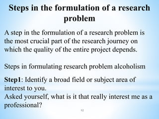 Steps in the formulation of a research
problem
A step in the formulation of a research problem is
the most crucial part of the research journey on
which the quality of the entire project depends.
Steps in formulating research problem alcoholism
Step1: Identify a broad field or subject area of
interest to you.
Asked yourself, what is it that really interest me as a
professional?
12
 