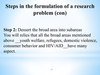 Steps in the formulation of a research
problem (con)
13
Step 2: Dessert the broad area into subareas
You will relies that all the broad areas mentioned
above __youth welfare, refugees, domestic violence,
consumer behavior and HIV/AID__have many
aspect.
 