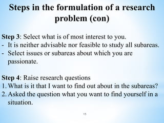 Step 3: Select what is of most interest to you.
- It is neither advisable nor feasible to study all subareas.
- Select issues or subareas about which you are
passionate.
Step 4: Raise research questions
1.What is it that I want to find out about in the subareas?
2.Asked the question what you want to find yourself in a
situation.
Steps in the formulation of a research
problem (con)
15
 