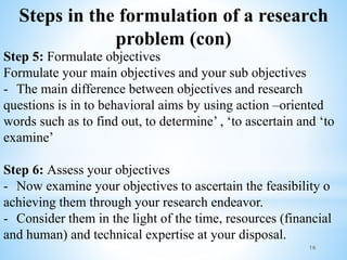 Steps in the formulation of a research
problem (con)
Step 5: Formulate objectives
Formulate your main objectives and your sub objectives
- The main difference between objectives and research
questions is in to behavioral aims by using action –oriented
words such as to find out, to determine’ , ‘to ascertain and ‘to
examine’
Step 6: Assess your objectives
- Now examine your objectives to ascertain the feasibility o
achieving them through your research endeavor.
- Consider them in the light of the time, resources (financial
and human) and technical expertise at your disposal.
16
 