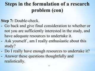 Steps in the formulation of a research
problem (con)
Step 7: Double-check.
- Go back and give final consideration to whether or
not you are sufficiently interested in the study, and
have adequate resources to undertake it.
- Ask yourself , am I really enthusiastic about this
study?
- Do I really have enough resources to undertake it?
- Answer these questions thoughtfully and
realistically.
17
 