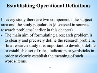 Establishing Operational Definitions
In every study there are two components: the subject
area and the study population (discussed in sources
research problems’ earlier in this chapter)
- The main aim of formulating a research problem is
to clearly and precisely define the research problem.
- In a research study it is important to develop, define
or establish a set of rules, indicators or yardsticks in
order to clearly establish the meaning of such
words/items.
21
 