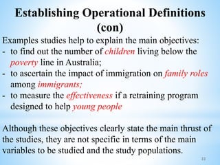 Establishing Operational Definitions
(con)
Examples studies help to explain the main objectives:
- to find out the number of children living below the
poverty line in Australia;
- to ascertain the impact of immigration on family roles
among immigrants;
- to measure the effectiveness if a retraining program
designed to help young people
Although these objectives clearly state the main thrust of
the studies, they are not specific in terms of the main
variables to be studied and the study populations.
22
 