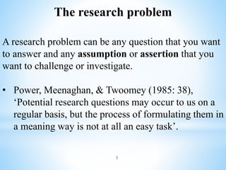 3
The research problem
A research problem can be any question that you want
to answer and any assumption or assertion that you
want to challenge or investigate.
• Power, Meenaghan, & Twoomey (1985: 38),
‘Potential research questions may occur to us on a
regular basis, but the process of formulating them in
a meaning way is not at all an easy task’.
 