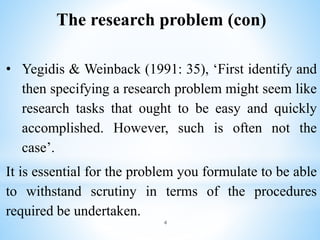 The research problem (con)
• Yegidis & Weinback (1991: 35), ‘First identify and
then specifying a research problem might seem like
research tasks that ought to be easy and quickly
accomplished. However, such is often not the
case’.
It is essential for the problem you formulate to be able
to withstand scrutiny in terms of the procedures
required be undertaken.
4
 