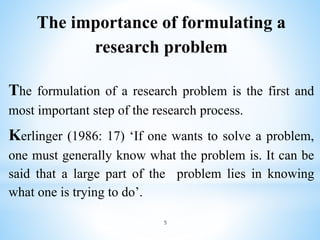 The importance of formulating a
research problem
The formulation of a research problem is the first and
most important step of the research process.
Kerlinger (1986: 17) ‘If one wants to solve a problem,
one must generally know what the problem is. It can be
said that a large part of the problem lies in knowing
what one is trying to do’.
5
 