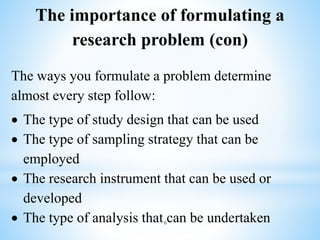 The ways you formulate a problem determine
almost every step follow:
 The type of study design that can be used
 The type of sampling strategy that can be
employed
 The research instrument that can be used or
developed
 The type of analysis that can be undertaken
The importance of formulating a
research problem (con)
6
 