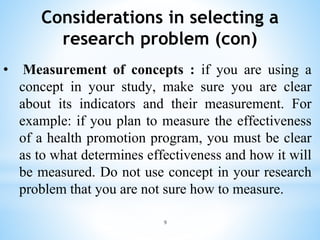 Considerations in selecting a
research problem (con)
• Measurement of concepts : if you are using a
concept in your study, make sure you are clear
about its indicators and their measurement. For
example: if you plan to measure the effectiveness
of a health promotion program, you must be clear
as to what determines effectiveness and how it will
be measured. Do not use concept in your research
problem that you are not sure how to measure.
9
 