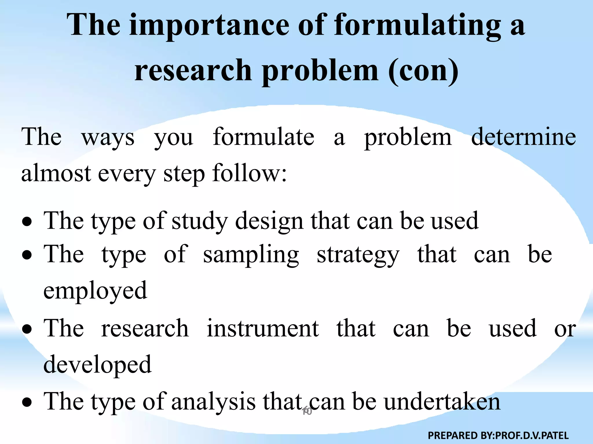 The importance of formulating a
research problem (con)
The ways you formulate a problem determine
almost every step follow:
 The type of study design that can be used
 The type of sampling strategy that can be
employed
 The research instrument that can be used or
developed
 The type of analysis that6can be undertaken
PREPARED BY:PROF.D.V.PATEL
10
 