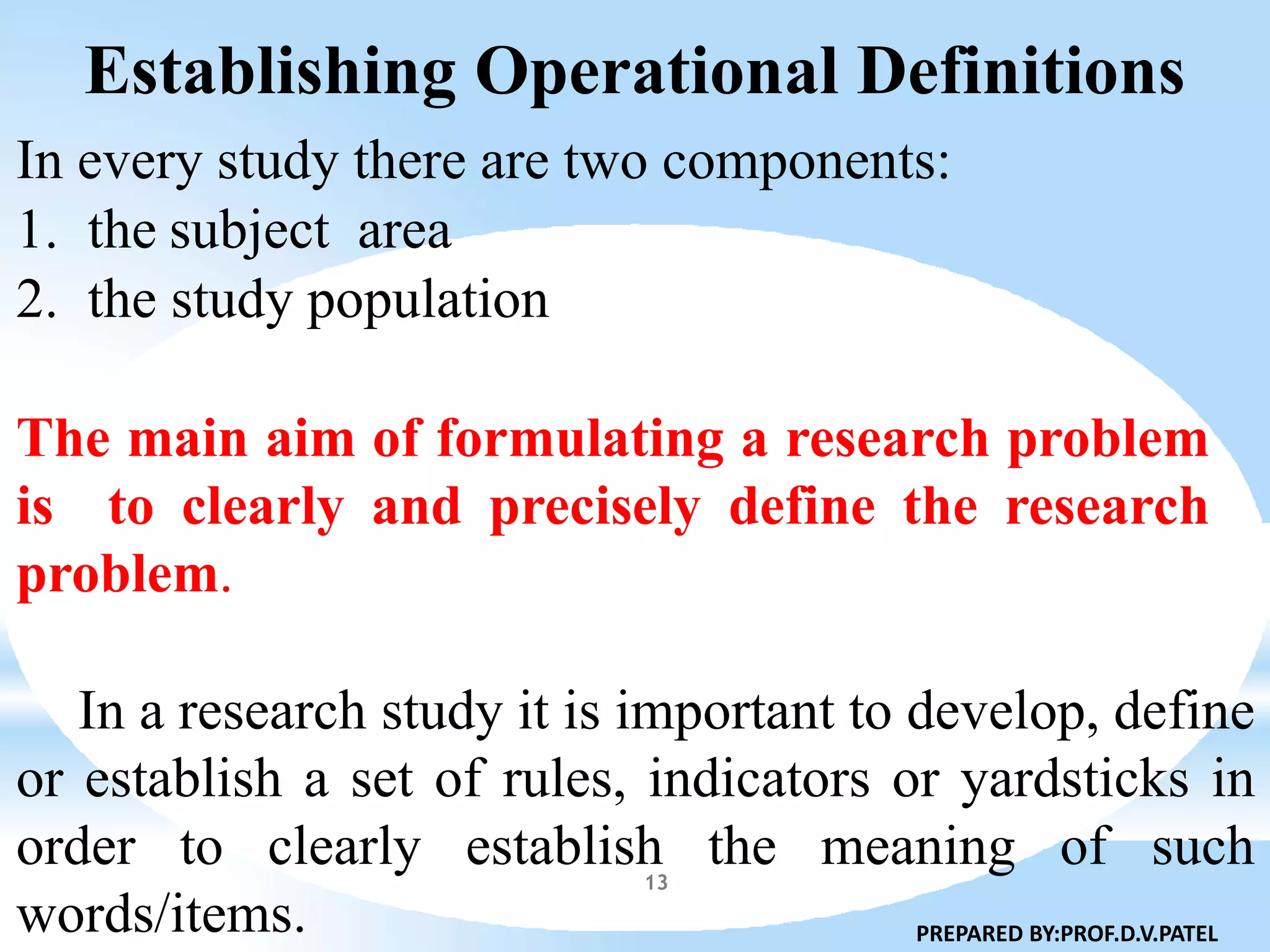 Establishing Operational Definitions
13
In every study there are two components:
1. the subject area
2. the study population
The main aim of formulating a research problem
is to clearly and precisely define the research
problem.
In a research study it is important to develop, define
or establish a set of rules, indicators or yardsticks in
order to clearly establish the meaning of such
words/items. PREPARED BY:PROF.D.V.PATEL
 