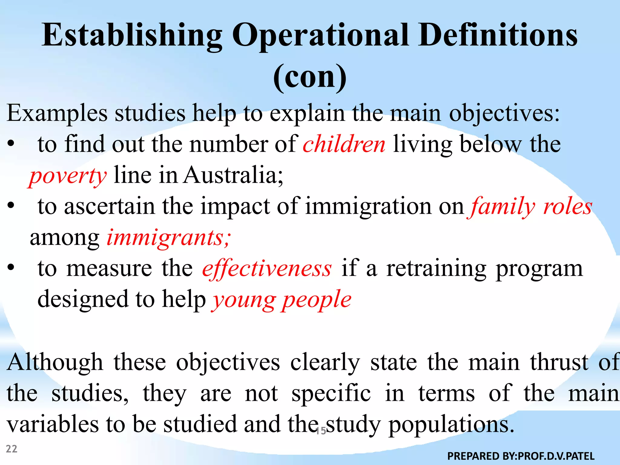 Establishing Operational Definitions
(con)
Examples studies help to explain the main objectives:
• to find out the number of children living below the
poverty line in Australia;
• to ascertain the impact of immigration on family roles
among immigrants;
• to measure the effectiveness if a retraining program
designed to help young people
Although these objectives clearly state the main thrust of
the studies, they are not specific in terms of the main
variables to be studied and the study populations.
22
PREPARED BY:PROF.D.V.PATEL
15
 