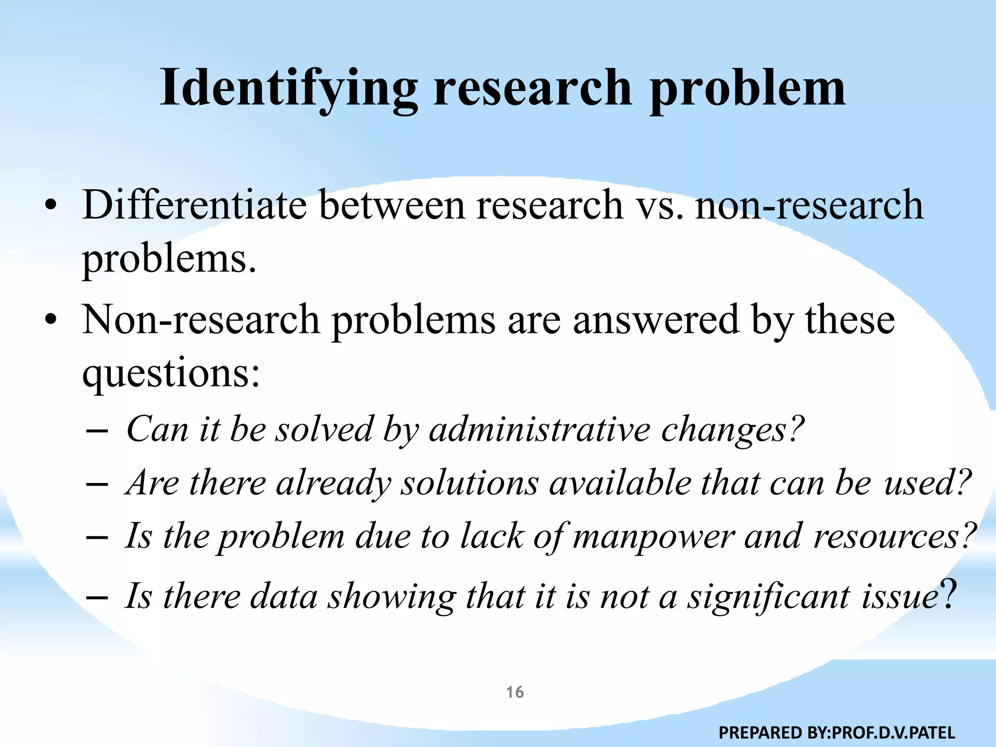 Identifying research problem
• Differentiate between research vs. non-research
problems.
• Non-research problems are answered by these
questions:
– Can it be solved by administrative changes?
– Are there already solutions available that can be used?
– Is the problem due to lack of manpower and resources?
– Is there data showing that it is not a significant issue?
PREPARED BY:PROF.D.V.PATEL
16
 