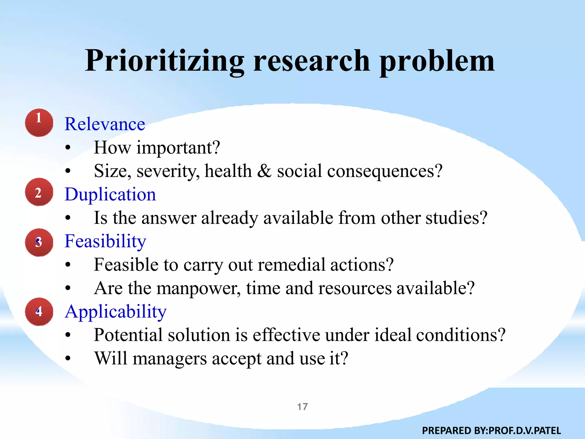 Prioritizing research problem
Relevance
• How important?
• Size, severity, health & social consequences?
Duplication
• Is the answer already available from other studies?
Feasibility
• Feasible to carry out remedial actions?
• Are the manpower, time and resources available?
Applicability
• Potential solution is effective under ideal conditions?
• Will managers accept and use it?
1
2
•3
•4
PREPARED BY:PROF.D.V.PATEL
17
 