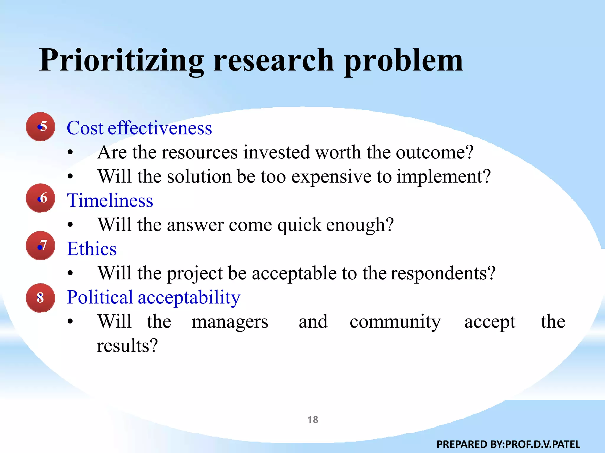 Prioritizing research problem
Cost effectiveness
• Are the resources invested worth the outcome?
• Will the solution be too expensive to implement?
Timeliness
• Will the answer come quick enough?
Ethics
• Will the project be acceptable to the respondents?
Political acceptability
• Will the managers and community accept the
results?
•5
•6
•7
•8
PREPARED BY:PROF.D.V.PATEL
18
 