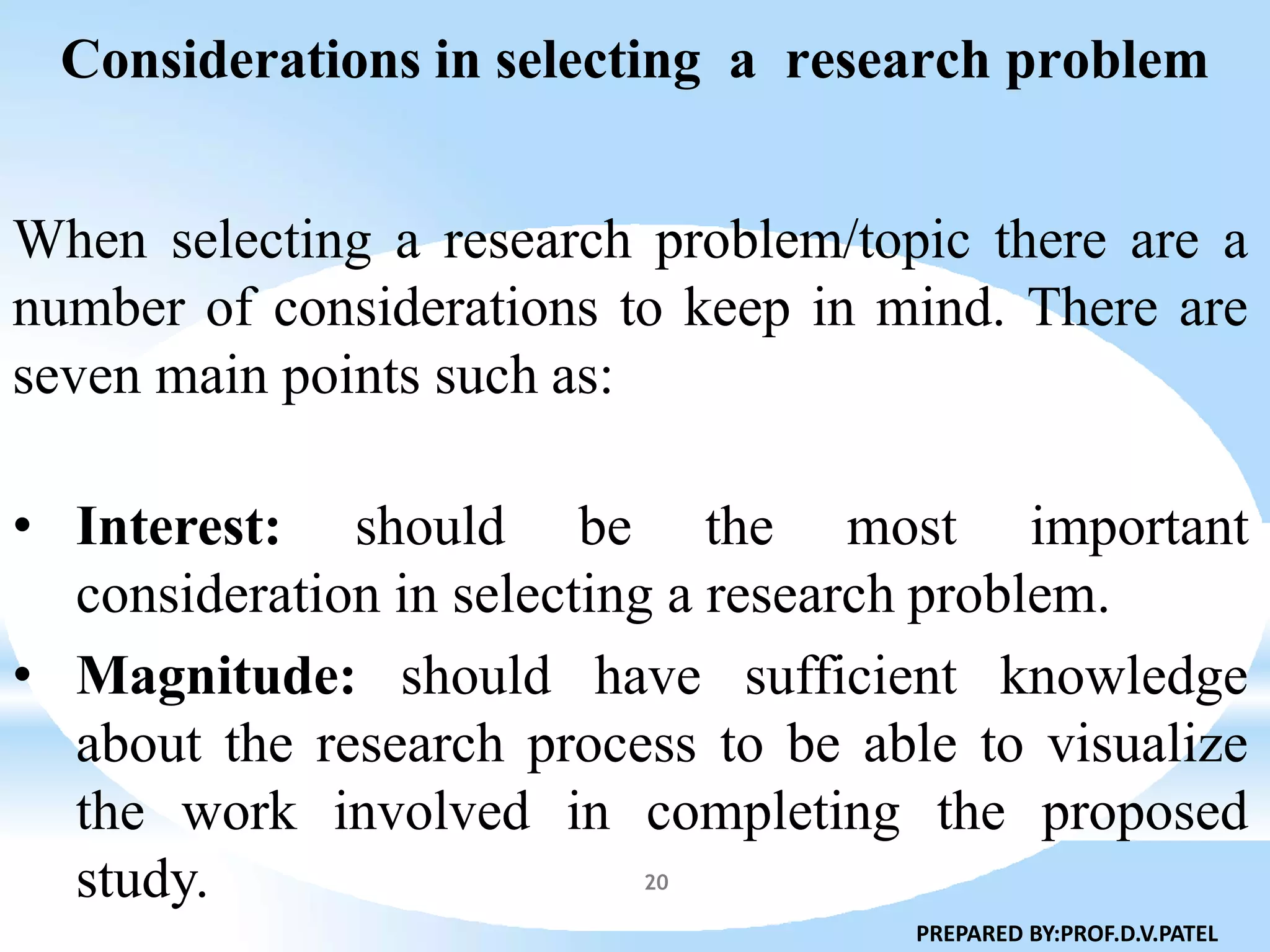 Considerations in selecting a research problem
20
When selecting a research problem/topic there are a
number of considerations to keep in mind. There are
seven main points such as:
• Interest: should be the most important
consideration in selecting a research problem.
• Magnitude: should have sufficient knowledge
about the research process to be able to visualize
the work involved in completing the proposed
study.
PREPARED BY:PROF.D.V.PATEL
 