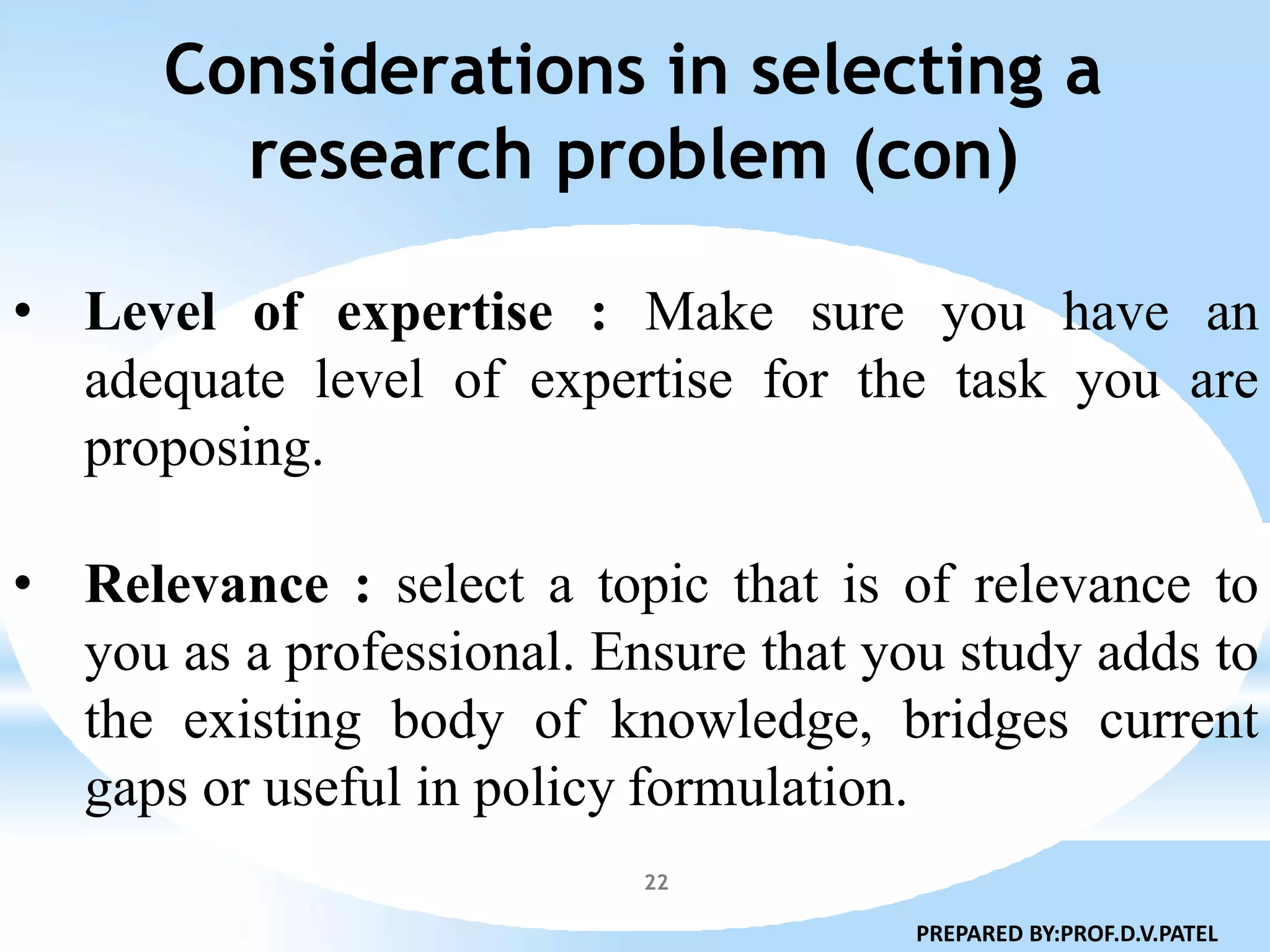 Considerations in selecting a
research problem (con)
22
• Level of expertise : Make sure you have an
adequate level of expertise for the task you are
proposing.
• Relevance : select a topic that is of relevance to
you as a professional. Ensure that you study adds to
the existing body of knowledge, bridges current
gaps or useful in policy formulation.
PREPARED BY:PROF.D.V.PATEL
 
