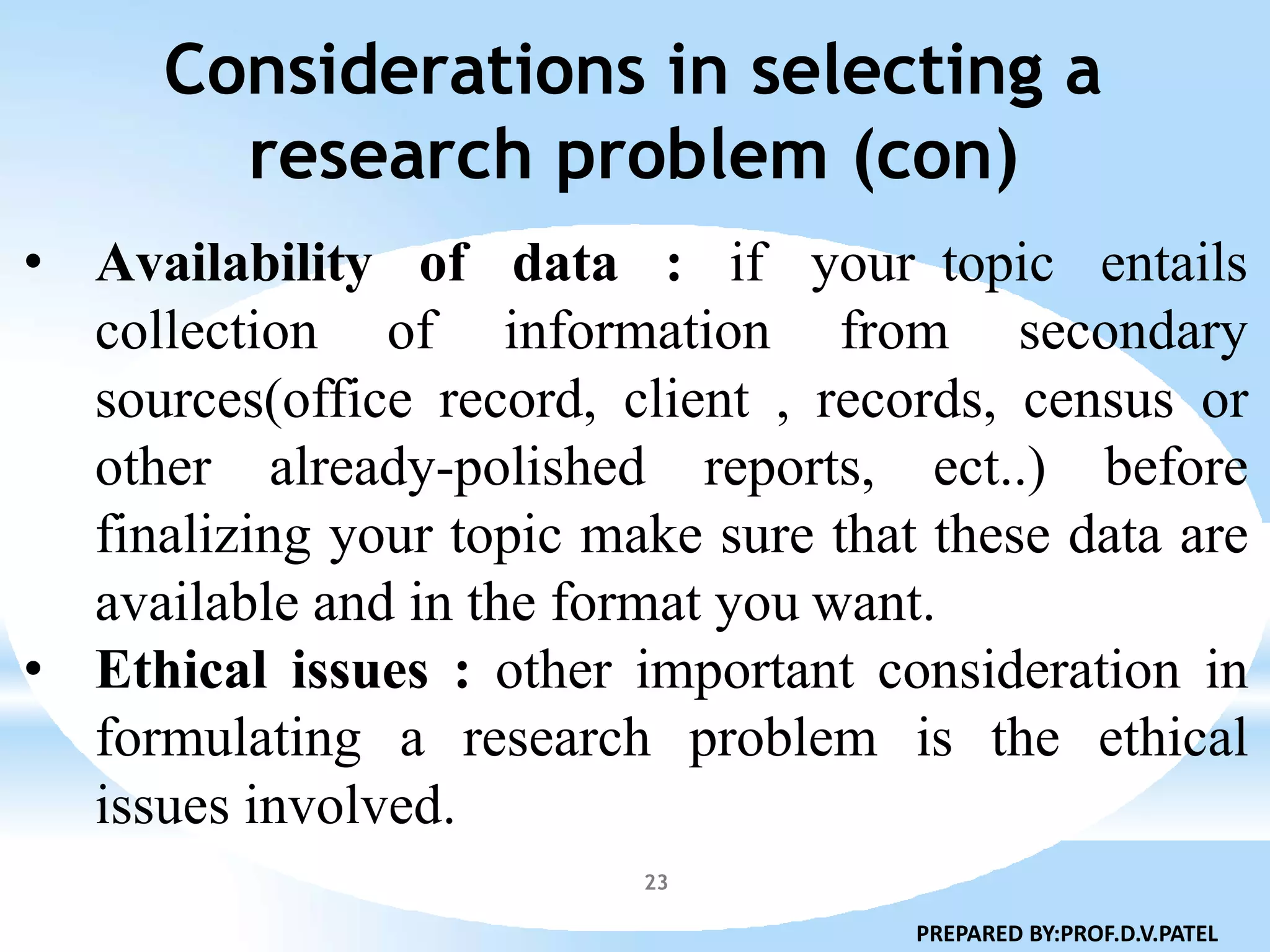 Considerations in selecting a
research problem (con)
23
• Availability of data : if your topic entails
collection of information from secondary
sources(office record, client , records, census or
other already-polished reports, ect..) before
finalizing your topic make sure that these data are
available and in the format you want.
• Ethical issues : other important consideration in
formulating a research problem is the ethical
issues involved.
PREPARED BY:PROF.D.V.PATEL
 