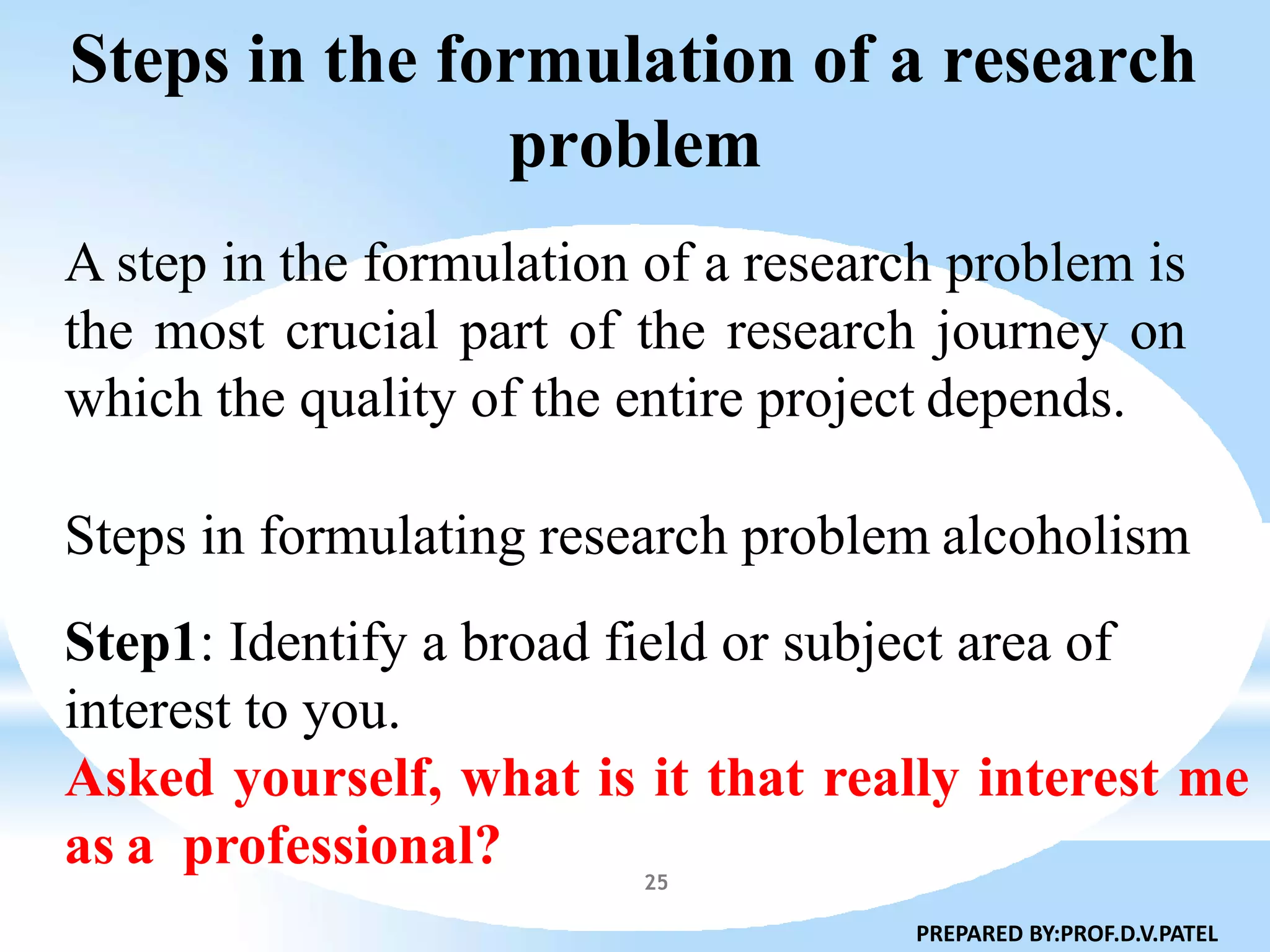 Steps in the formulation of a research
problem
25
A step in the formulation of a research problem is
the most crucial part of the research journey on
which the quality of the entire project depends.
Steps in formulating research problem alcoholism
Step1: Identify a broad field or subject area of
interest to you.
Asked yourself, what is it that really interest me
as a professional?
PREPARED BY:PROF.D.V.PATEL
 