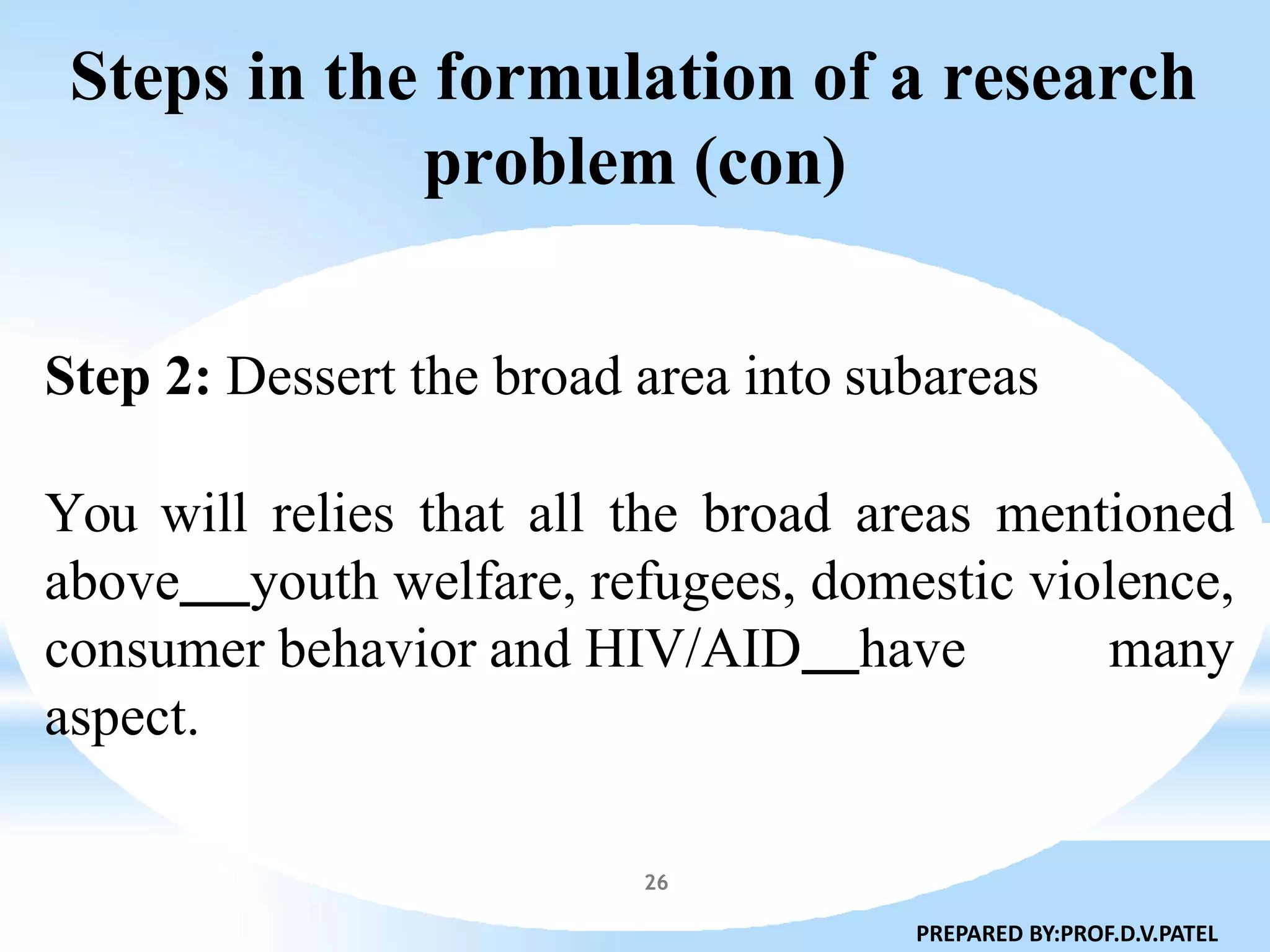 Steps in the formulation of a research
problem (con)
26
Step 2: Dessert the broad area into subareas
You will relies that all the broad areas mentioned
above youth welfare, refugees, domestic violence,
consumer behavior and HIV/AID have many
aspect.
PREPARED BY:PROF.D.V.PATEL
 
