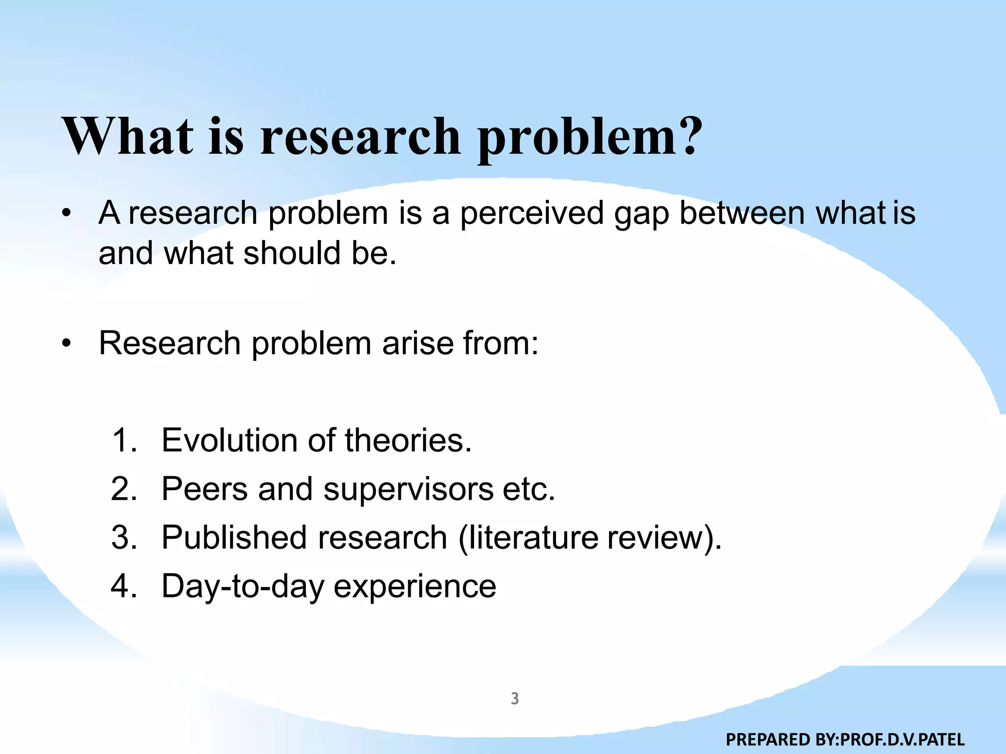 What is research problem?
• A research problem is a perceived gap between what is
and what should be.
• Research problem arise from:
1. Evolution of theories.
2. Peers and supervisors etc.
3. Published research (literature review).
4. Day-to-day experience
PREPARED BY:PROF.D.V.PATEL
3
 