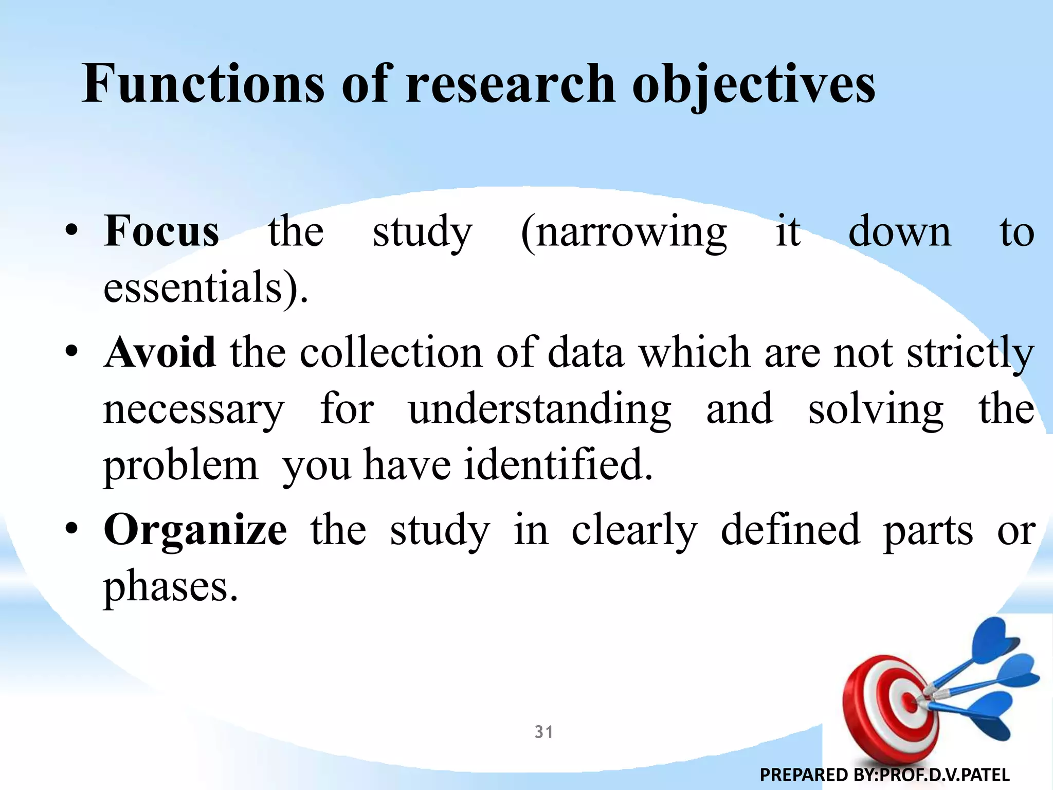 Functions of research objectives
• Focus the study (narrowing it down to
essentials).
• Avoid the collection of data which are not strictly
necessary for understanding and solving the
problem you have identified.
• Organize the study in clearly defined parts or
phases.
PREPARED BY:PROF.D.V.PATEL
31
 