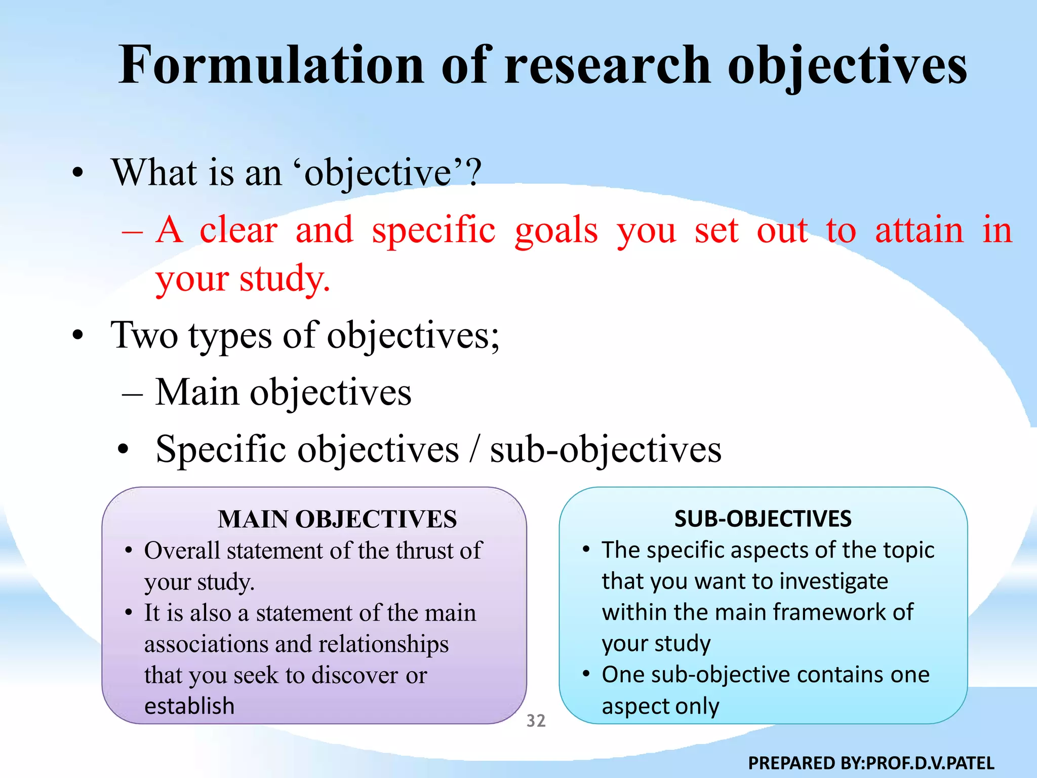 Formulation of research objectives
• What is an ‘objective’?
– A clear and specific goals you set out to attain in
your study.
• Two types of objectives;
– Main objectives
• Specific objectives / sub-objectives
MAIN OBJECTIVES
• Overall statement of the thrust of
your study.
• It is also a statement of the main
associations and relationships
that you seek to discover or
SUB-OBJECTIVES
• The specific aspects of the topic
that you want to investigate
within the main framework of
your study
• One sub-objective contains one
establish aspect only
PREPARED BY:PROF.D.V.PATEL
32
 