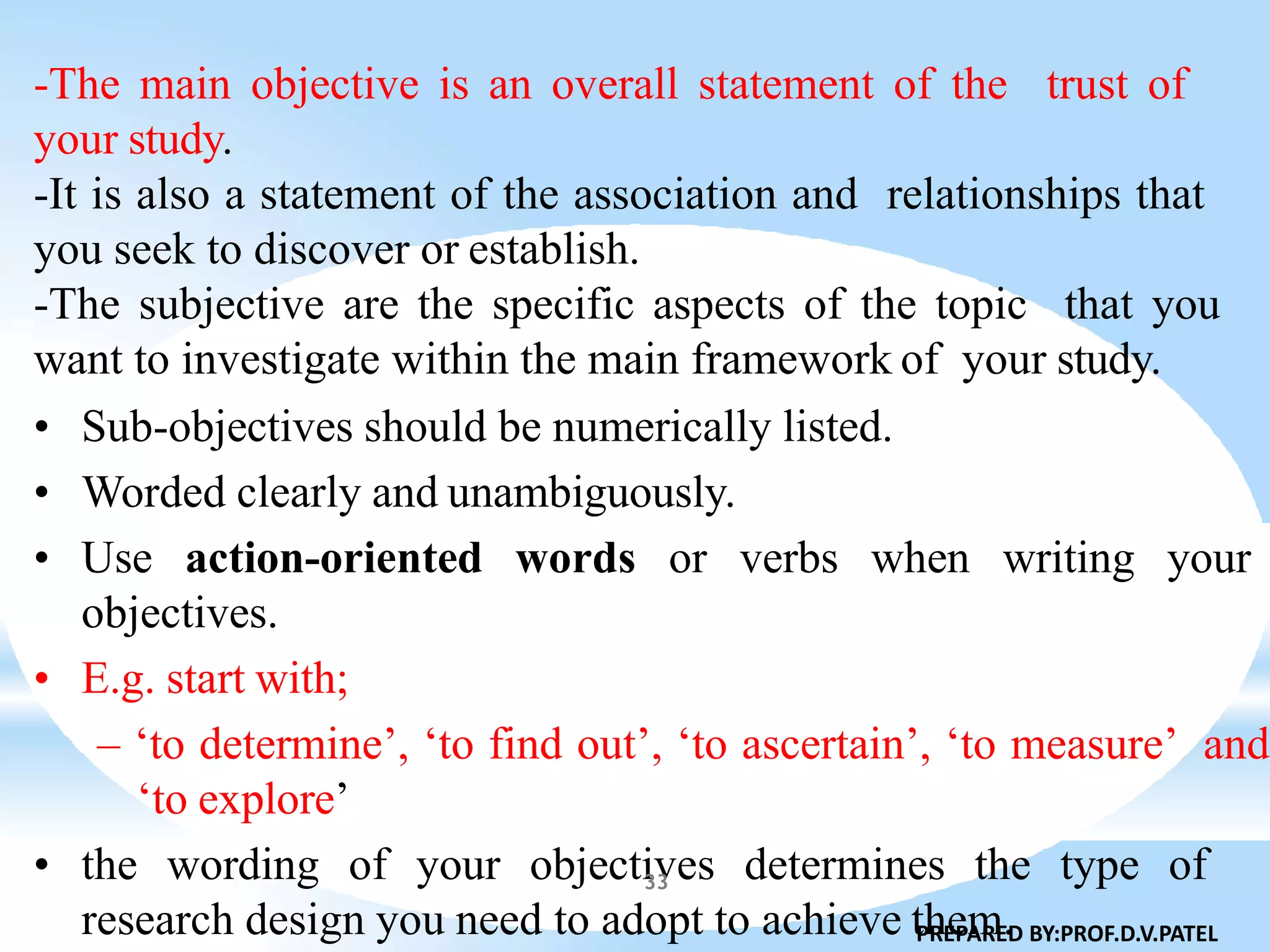 -The main objective is an overall statement of the trust of
your study.
-It is also a statement of the association and relationships that
you seek to discover or establish.
-The subjective are the specific aspects of the topic that you
want to investigate within the main framework of your study.
• Sub-objectives should be numerically listed.
• Worded clearly and unambiguously.
• Use action-oriented words or verbs when writing your
objectives.
• E.g. start with;
– ‘to determine’, ‘to find out’, ‘to ascertain’, ‘to measure’ and
‘to explore’
• the wording of your objectives determines the type of
research design you need to adopt to achieve them.PREPARED BY:PROF.D.V.PATEL
33
 