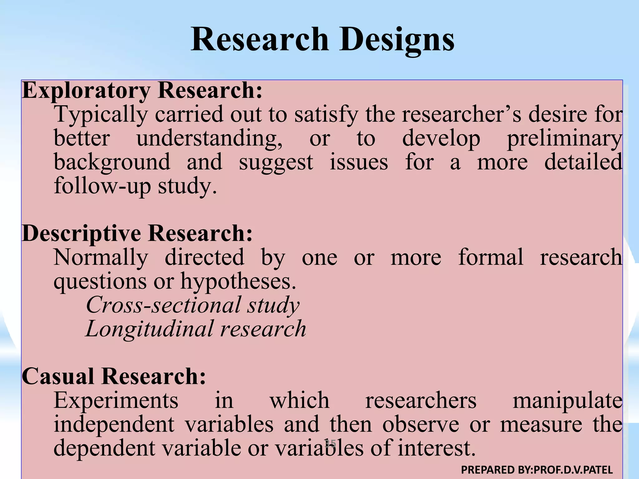 Research Designs
Exploratory Research:
Typically carried out to satisfy the researcher’s desire for
better understanding, or to develop preliminary
background and suggest issues for a more detailed
follow-up study.
Descriptive Research:
Normally directed by one or more formal research
questions or hypotheses.
Cross-sectional study
Longitudinal research
Casual Research:
Experiments in which researchers manipulate
independent variables and then observe or measure the
dependent variable or variables of interest.
PREPARED BY:PROF.D.V.PATEL
35
 