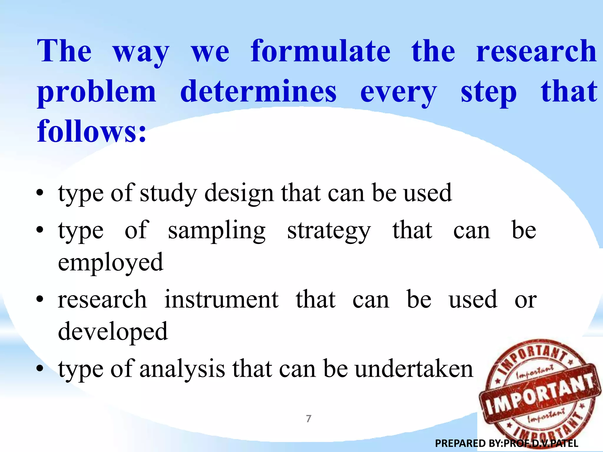 The way we formulate the research
problem determines every step that
follows:
• type of study design that can be used
• type of sampling strategy that can be
employed
• research instrument that can be used or
developed
• type of analysis that can be undertaken
10
PREPARED BY:PROF.D.V.PATEL
7
 
