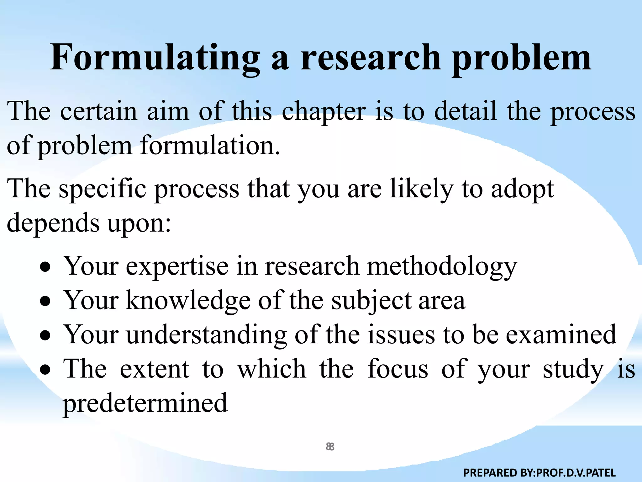 Formulating a research problem
8
The certain aim of this chapter is to detail the process
of problem formulation.
The specific process that you are likely to adopt
depends upon:
 Your expertise in research methodology
 Your knowledge of the subject area
 Your understanding of the issues to be examined
 The extent to which the focus of your study is
predetermined
PREPARED BY:PROF.D.V.PATEL
8
 