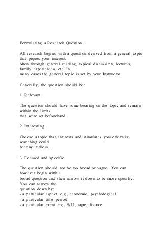 Formulating a Research Question
All research begins with a question derived from a general topic
that piques your interest,
often through general reading, topical discussion, lectures,
family experiences, etc. In
many cases the general topic is set by your Instructor.
Generally, the question should be:
1. Relevant.
The question should have some bearing on the topic and remain
within the limits
that were set beforehand.
2. Interesting.
Choose a topic that interests and stimulates you otherwise
searching could
become tedious.
3. Focused and specific.
The question should not be too broad or vague. You can
however begin with a
broad question and then narrow it down to be more specific.
You can narrow the
question down by:
- a particular aspect, e.g., economic, psychological
- a particular time period
- a particular event e.g., 9/11, rape, divorce
 