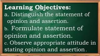 PRE-TEST
Learning Objectives:
a. Distinguish the statement of
opinion and assertion.
b. Formulate statement of
opinion and assertion.
c. Observe appropriate attitude in
stating opinion and assertion..
 