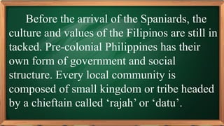 PRE-TEST
Before the arrival of the Spaniards, the
culture and values of the Filipinos are still in
tacked. Pre-colonial Philippines has their
own form of government and social
structure. Every local community is
composed of small kingdom or tribe headed
by a chieftain called ‘rajah’ or ‘datu’.
 