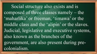 PRE-TEST
Social structure also exists and is
composed of three classes namely – the
‘maharlika’ or freeman, ‘timawa’ or the
middle class and the ‘alipin’ or the slaves.
Judicial, legislative and executive systems,
also known as the branches of the
government, are also present during pre-
colonialism.
 
