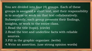 PRE-TEST
You are divided into four (4) groups. Each of these
groups is assigned a short text, and their responsibility
is to analyze or work on that text collaboratively.
Subsequently, each group presents their findings,
insights, or work to the entire class.
1.Read the title (topic). (circle)
2.Read the text and underline facts with reliable
sources.
3.Fill in the graphic organizer. (write)
4.Write an assertion. (use strong opinion words)
 