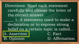 PRE-TEST
Directions: Read each statement
carefully and choose the letter of
the correct answer.
_____ 1. A statement used to make a
declaration or to express strong
belief on a certain topic is called…
A. Assertion C. Fact
B. Opinion D. Affirmation
 