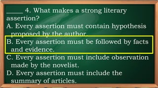 PRE-TEST
_____ 4. What makes a strong literary
assertion?
A. Every assertion must contain hypothesis
proposed by the author.
B. Every assertion must be followed by facts
and evidence.
C. Every assertion must include observation
made by the novelist.
D. Every assertion must include the
summary of articles.
 