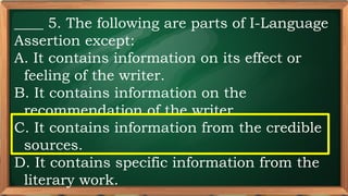 PRE-TEST
____ 5. The following are parts of I-Language
Assertion except:
A. It contains information on its effect or
feeling of the writer.
B. It contains information on the
recommendation of the writer.
C. It contains information from the credible
sources.
D. It contains specific information from the
literary work.
 