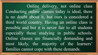 PRE-TEST
Online delivery, not online class
Conducting online classes today is ideal, there
is no doubt about it, but ours is considered a
third world country. Having an online class is
possible and but it is never fair to all students
especially those studying in public schools.
Online classes are financially demanding and
most likely, the majority of the learners’
families cannot cope with these demands.
 