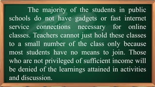 PRE-TEST
The majority of the students in public
schools do not have gadgets or fast internet
service connections necessary for online
classes. Teachers cannot just hold these classes
to a small number of the class only because
most students have no means to join. Those
who are not privileged of sufficient income will
be denied of the learnings attained in activities
and discussion.
 