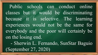 PRE-TEST
Public schools can conduct online
classes but it would be discriminating
because it is selective. The learning
experiences would not be the same for
everybody and the poor will certainly be
on the losing end.
- Sherwin L. Fernando, SunStar Baguio
(September 27, 2020)
 