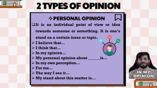 2 TYPES OF OPINION
PERSONAL OPINION
It is an individual point of view or idea
towards someone or something. It is one’s
stand on a certain issue or topic.
 I believe that…
 I think that…
 In my opinion…
 My personal opinion about ______is…
 In my own perception…
 For me…
 The way I see it…
 My stand about this matter is…
 
